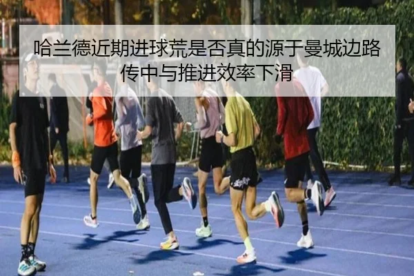 哈兰德近期进球荒是否真的源于曼城边路传中与推进效率下滑