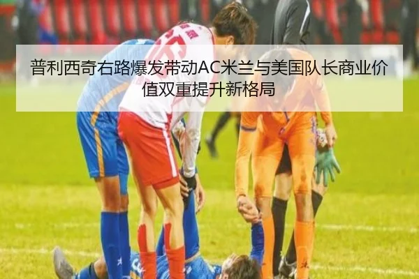 普利西奇右路爆发带动AC米兰与美国队长商业价值双重提升新格局