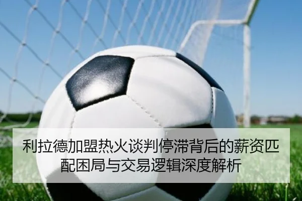 利拉德加盟热火谈判停滞背后的薪资匹配困局与交易逻辑深度解析