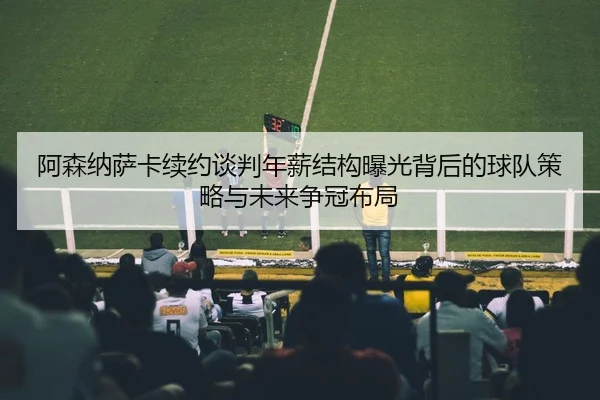 阿森纳萨卡续约谈判年薪结构曝光背后的球队策略与未来争冠布局