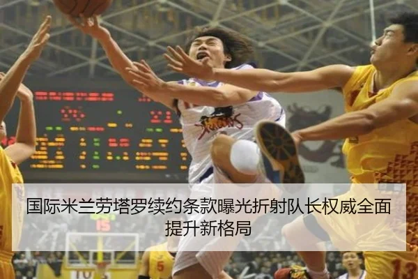 国际米兰劳塔罗续约条款曝光折射队长权威全面提升新格局