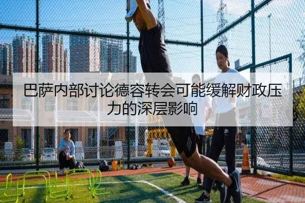 巴萨内部讨论德容转会可能缓解财政压力的深层影响