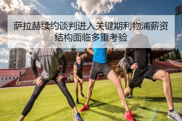 萨拉赫续约谈判进入关键期利物浦薪资结构面临多重考验